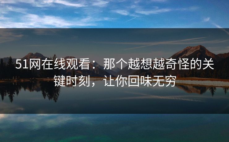 51网在线观看：那个越想越奇怪的关键时刻，让你回味无穷