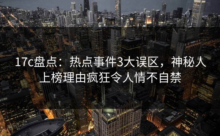 17c盘点：热点事件3大误区，神秘人上榜理由疯狂令人情不自禁