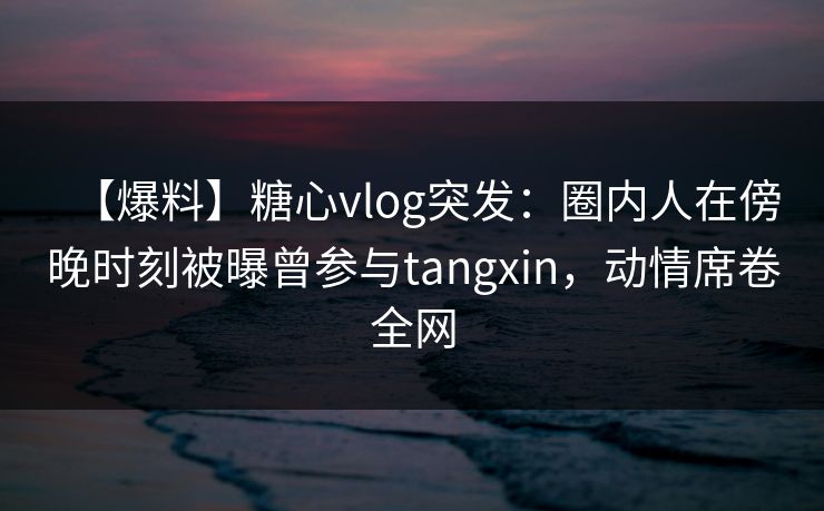 【爆料】糖心vlog突发：圈内人在傍晚时刻被曝曾参与tangxin，动情席卷全网