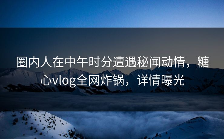 圈内人在中午时分遭遇秘闻动情，糖心vlog全网炸锅，详情曝光