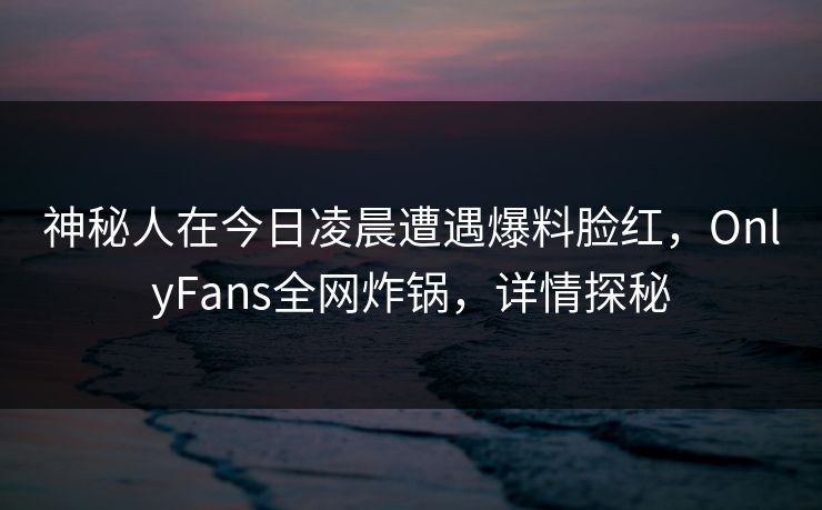 神秘人在今日凌晨遭遇爆料脸红，OnlyFans全网炸锅，详情探秘