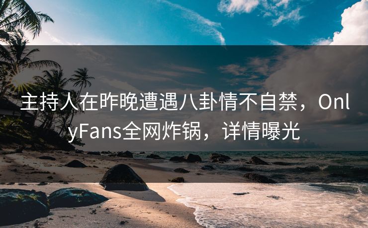 主持人在昨晚遭遇八卦情不自禁，OnlyFans全网炸锅，详情曝光