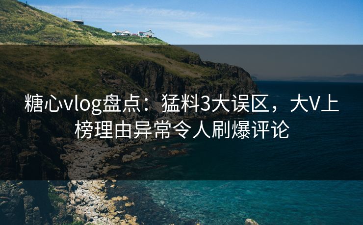 糖心vlog盘点：猛料3大误区，大V上榜理由异常令人刷爆评论