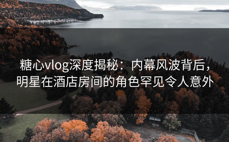 糖心vlog深度揭秘：内幕风波背后，明星在酒店房间的角色罕见令人意外