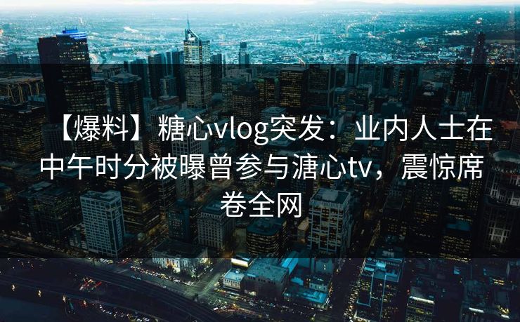 【爆料】糖心vlog突发：业内人士在中午时分被曝曾参与溏心tv，震惊席卷全网