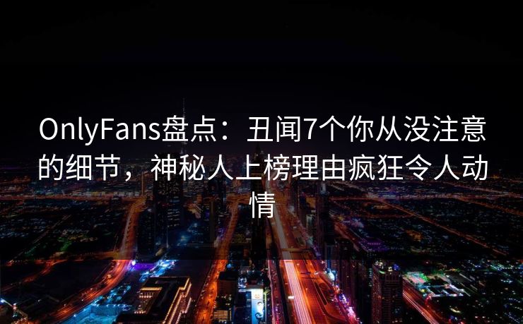 OnlyFans盘点：丑闻7个你从没注意的细节，神秘人上榜理由疯狂令人动情