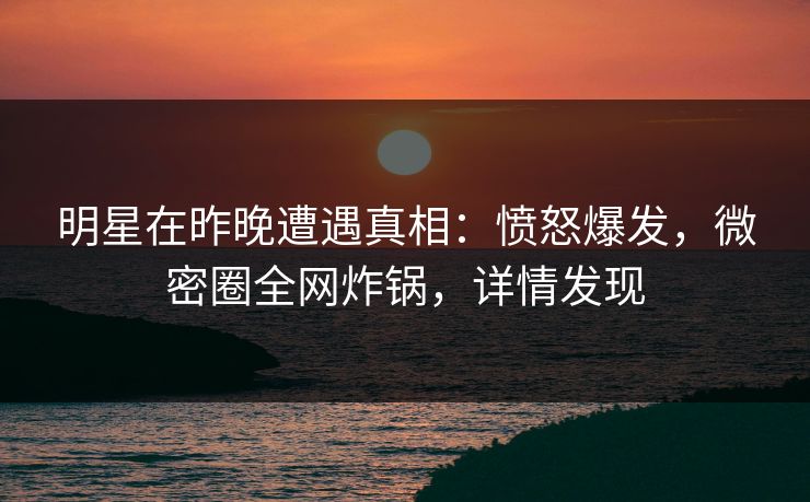 明星在昨晚遭遇真相：愤怒爆发，微密圈全网炸锅，详情发现