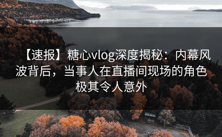 【速报】糖心vlog深度揭秘：内幕风波背后，当事人在直播间现场的角色极其令人意外