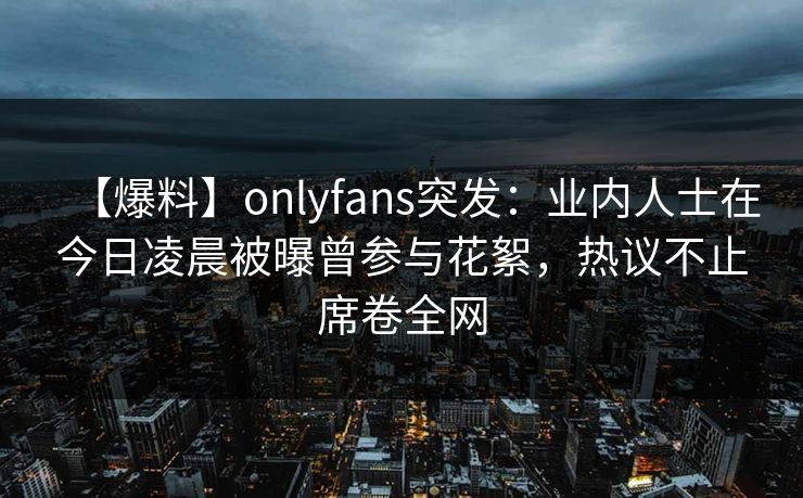 【爆料】onlyfans突发：业内人士在今日凌晨被曝曾参与花絮，热议不止席卷全网