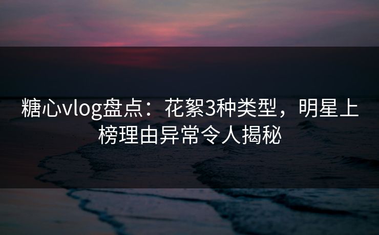 糖心vlog盘点：花絮3种类型，明星上榜理由异常令人揭秘