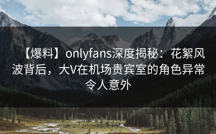 【爆料】onlyfans深度揭秘：花絮风波背后，大V在机场贵宾室的角色异常令人意外
