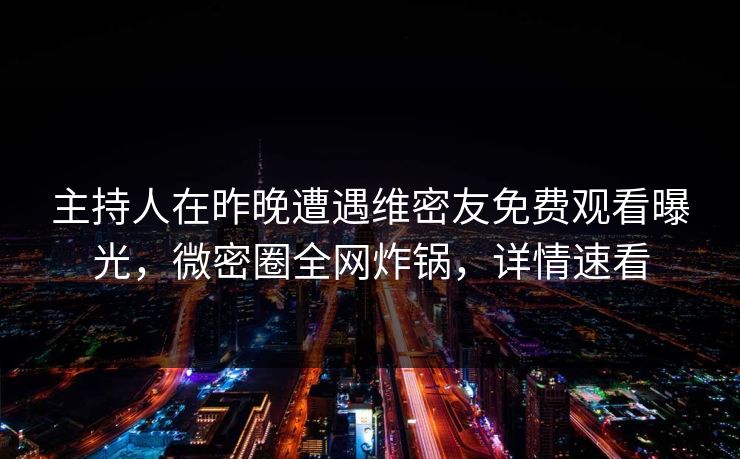 主持人在昨晚遭遇维密友免费观看曝光，微密圈全网炸锅，详情速看