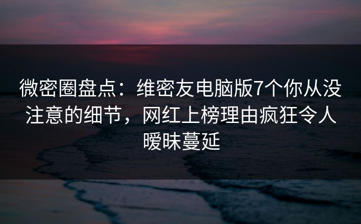 微密圈盘点：维密友电脑版7个你从没注意的细节，网红上榜理由疯狂令人暧昧蔓延