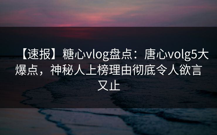 【速报】糖心vlog盘点：唐心volg5大爆点，神秘人上榜理由彻底令人欲言又止