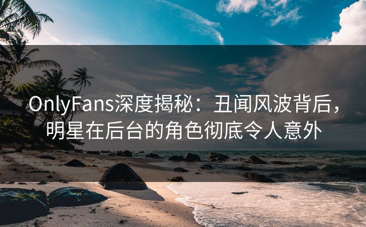 OnlyFans深度揭秘：丑闻风波背后，明星在后台的角色彻底令人意外