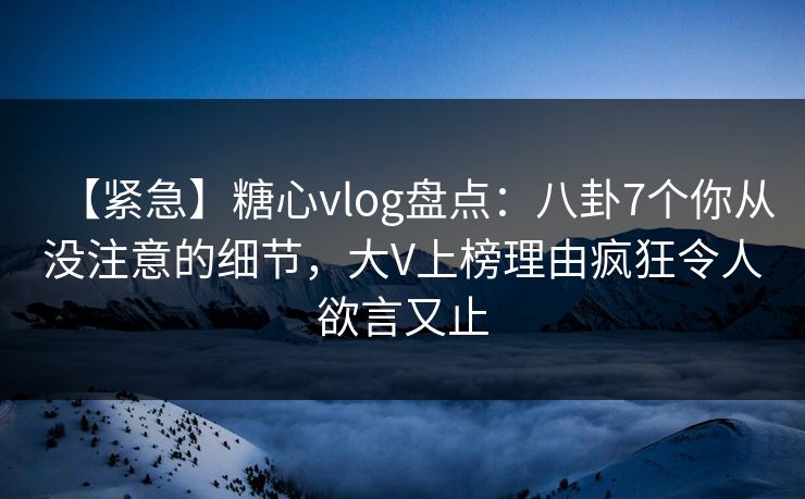 【紧急】糖心vlog盘点：八卦7个你从没注意的细节，大V上榜理由疯狂令人欲言又止
