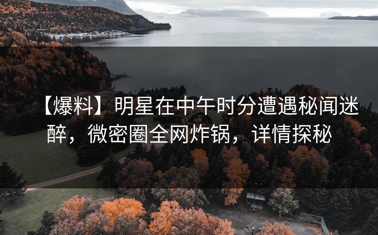 【爆料】明星在中午时分遭遇秘闻迷醉，微密圈全网炸锅，详情探秘