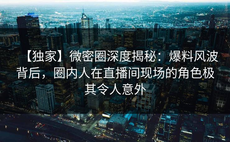 【独家】微密圈深度揭秘：爆料风波背后，圈内人在直播间现场的角色极其令人意外