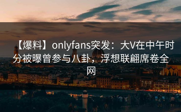 【爆料】onlyfans突发：大V在中午时分被曝曾参与八卦，浮想联翩席卷全网