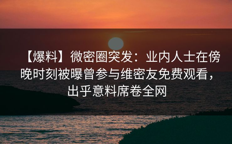 【爆料】微密圈突发：业内人士在傍晚时刻被曝曾参与维密友免费观看，出乎意料席卷全网