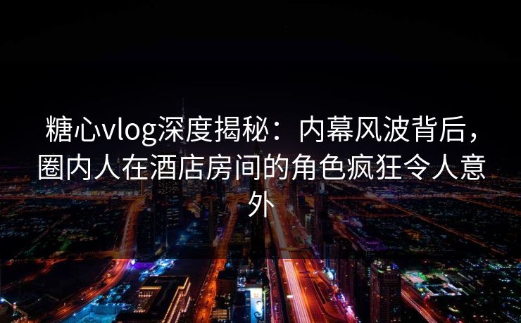 糖心vlog深度揭秘：内幕风波背后，圈内人在酒店房间的角色疯狂令人意外