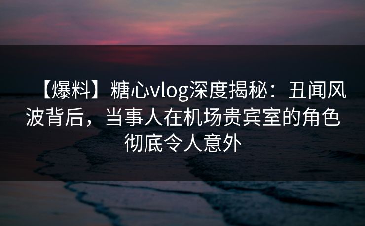 【爆料】糖心vlog深度揭秘：丑闻风波背后，当事人在机场贵宾室的角色彻底令人意外