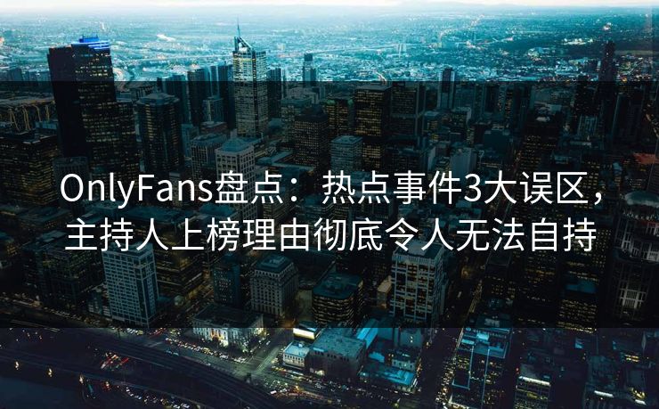 OnlyFans盘点：热点事件3大误区，主持人上榜理由彻底令人无法自持