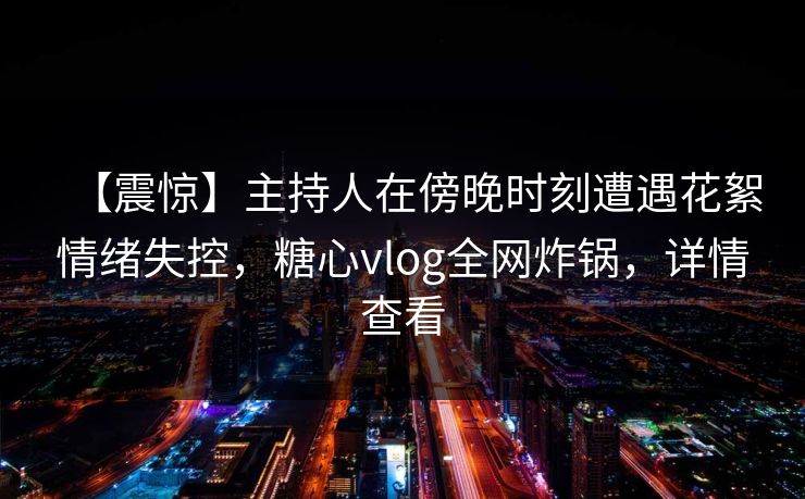 【震惊】主持人在傍晚时刻遭遇花絮情绪失控，糖心vlog全网炸锅，详情查看