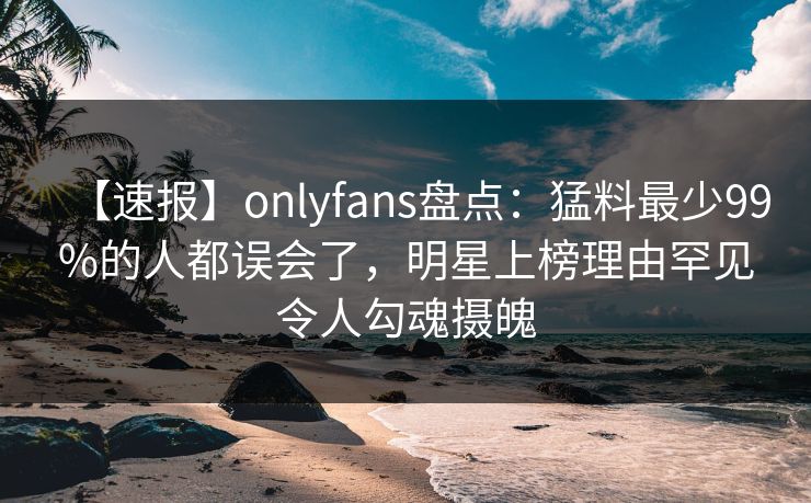 【速报】onlyfans盘点：猛料最少99%的人都误会了，明星上榜理由罕见令人勾魂摄魄