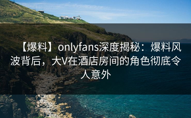 【爆料】onlyfans深度揭秘：爆料风波背后，大V在酒店房间的角色彻底令人意外