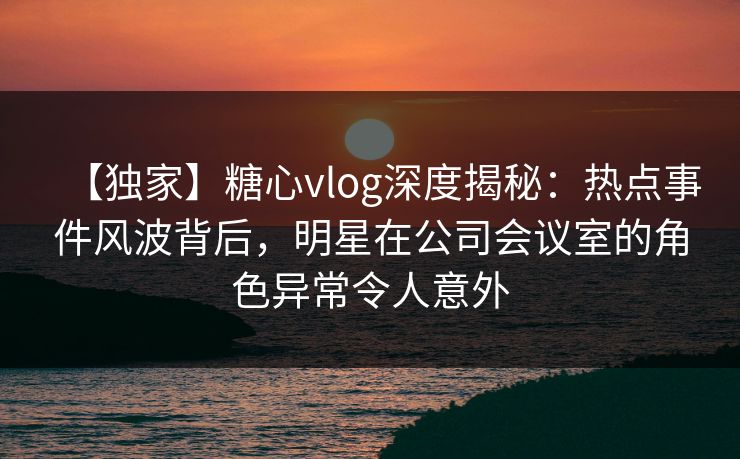 【独家】糖心vlog深度揭秘：热点事件风波背后，明星在公司会议室的角色异常令人意外
