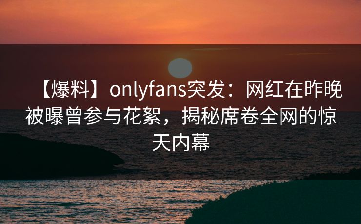 【爆料】onlyfans突发：网红在昨晚被曝曾参与花絮，揭秘席卷全网的惊天内幕