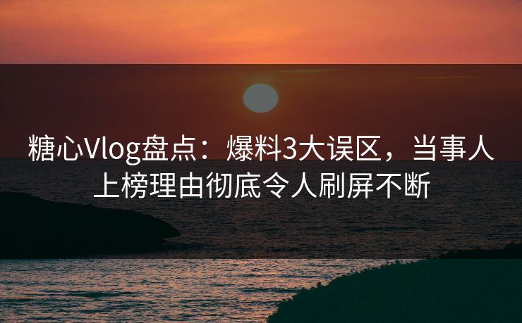 糖心Vlog盘点：爆料3大误区，当事人上榜理由彻底令人刷屏不断