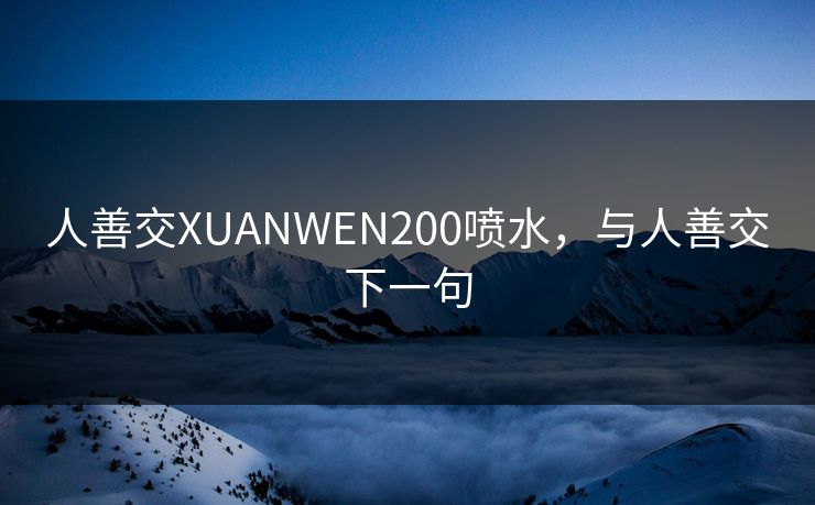 人善交XUANWEN200喷水,与人善交下一句 人善交XUANWEN200喷水,与人善交下一句