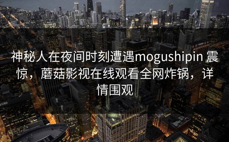 神秘人在夜间时刻遭遇mogushipin 震惊，蘑菇影视在线观看全网炸锅，详情围观