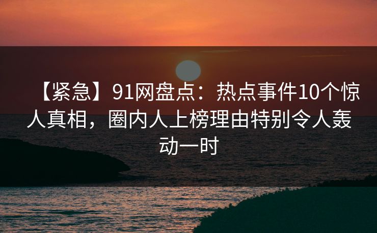【紧急】91网盘点：热点事件10个惊人真相，圈内人上榜理由特别令人轰动一时