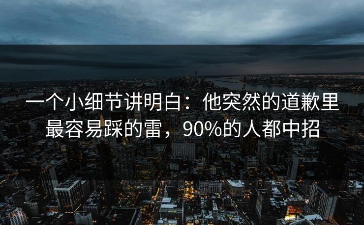 一个小细节讲明白：他突然的道歉里最容易踩的雷，90%的人都中招