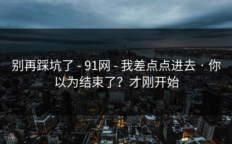别再踩坑了 - 91网 - 我差点点进去 · 你以为结束了？才刚开始
