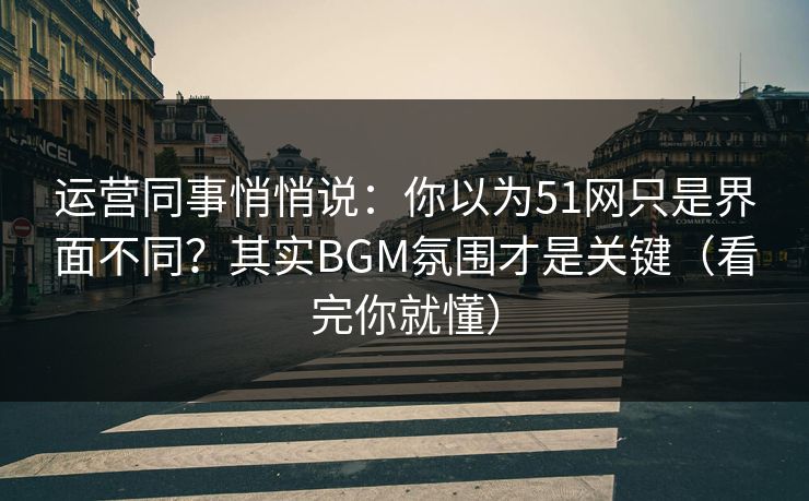 运营同事悄悄说：你以为51网只是界面不同？其实BGM氛围才是关键（看完你就懂）
