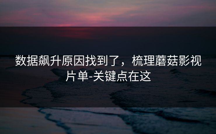 数据飙升原因找到了，梳理蘑菇影视片单-关键点在这