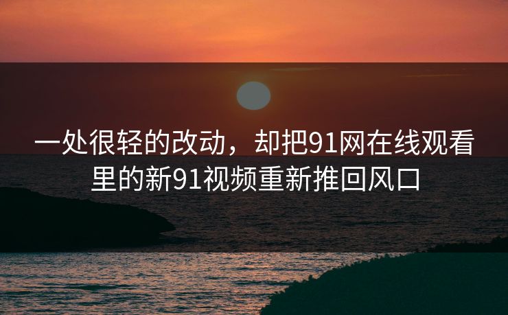 一处很轻的改动，却把91网在线观看里的新91视频重新推回风口